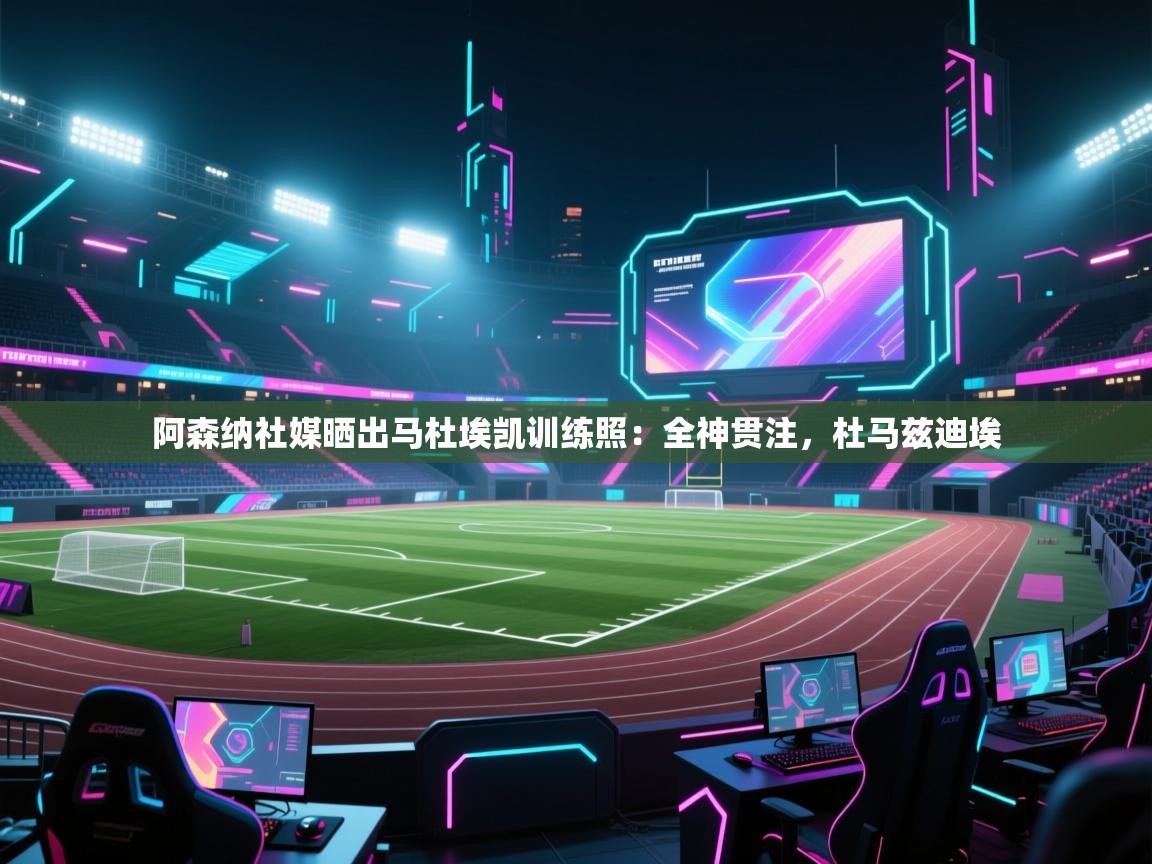 阿森纳社媒晒出马杜埃凯训练照：全神贯注，杜马兹迪埃